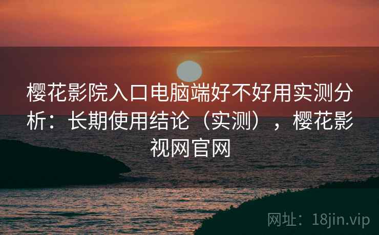 樱花影院入口电脑端好不好用实测分析：长期使用结论（实测），樱花影视网官网