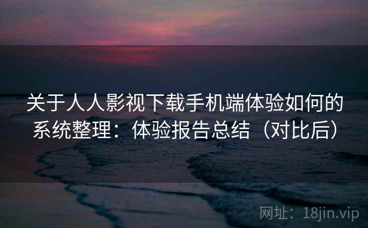 关于人人影视下载手机端体验如何的系统整理：体验报告总结（对比后）