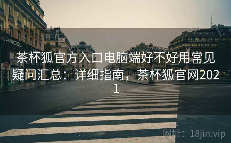 茶杯狐官方入口电脑端好不好用常见疑问汇总：详细指南，茶杯狐官网2021
