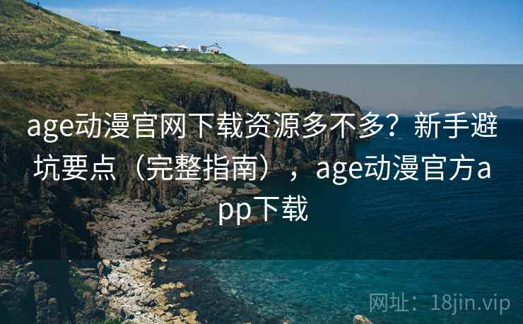 age动漫官网下载资源多不多？新手避坑要点（完整指南），age动漫官方app下载