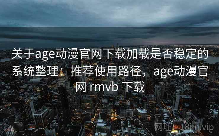 关于age动漫官网下载加载是否稳定的系统整理：推荐使用路径，age动漫官网 rmvb 下载