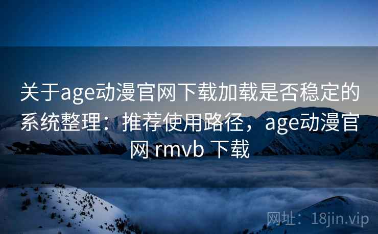 关于age动漫官网下载加载是否稳定的系统整理：推荐使用路径，age动漫官网 rmvb 下载
