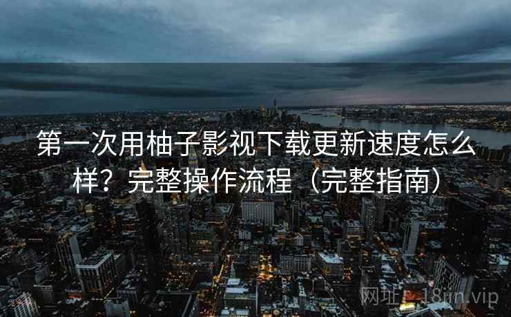 第一次用柚子影视下载更新速度怎么样？完整操作流程（完整指南）