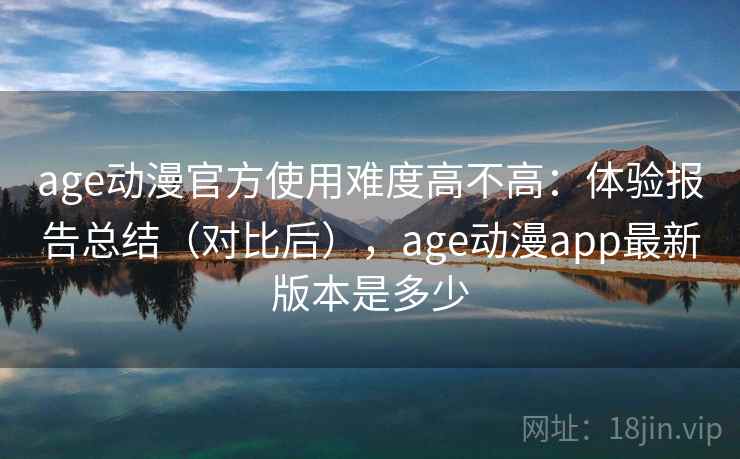 age动漫官方使用难度高不高：体验报告总结（对比后），age动漫app最新版本是多少