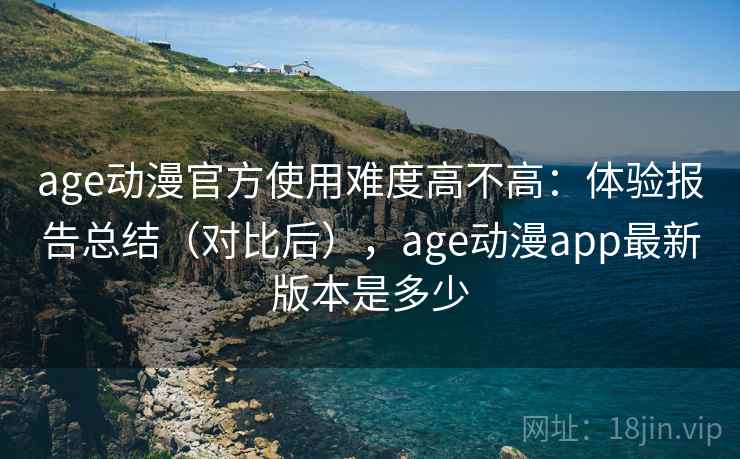 age动漫官方使用难度高不高：体验报告总结（对比后），age动漫app最新版本是多少