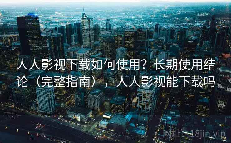 人人影视下载如何使用？长期使用结论（完整指南），人人影视能下载吗