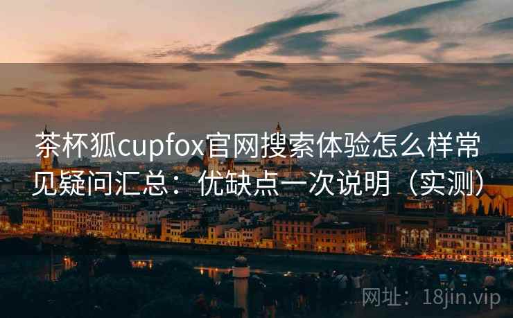 茶杯狐cupfox官网搜索体验怎么样常见疑问汇总：优缺点一次说明（实测）