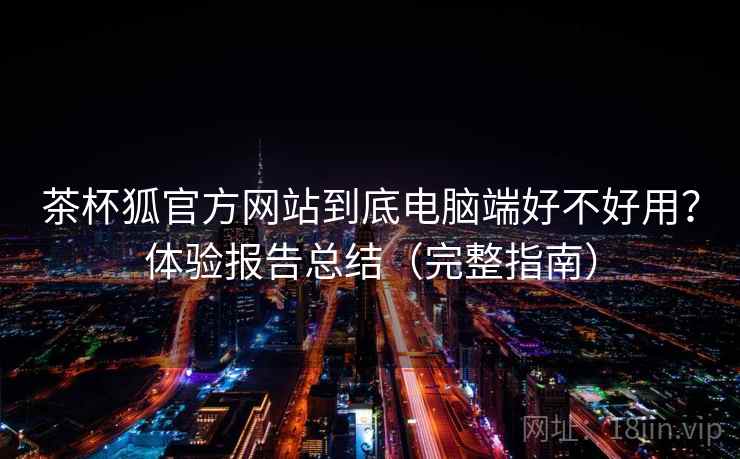 茶杯狐官方网站到底电脑端好不好用？体验报告总结（完整指南）