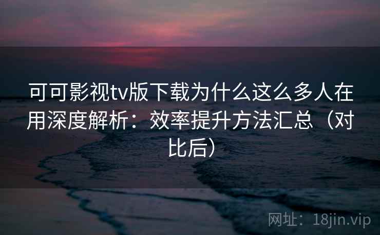 可可影视tv版下载为什么这么多人在用深度解析：效率提升方法汇总（对比后）