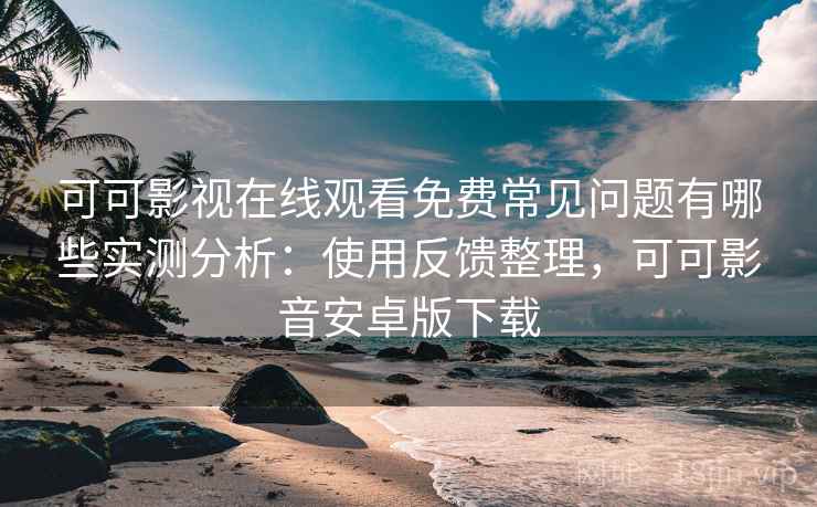 可可影视在线观看免费常见问题有哪些实测分析：使用反馈整理，可可影音安卓版下载