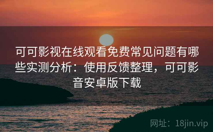 可可影视在线观看免费常见问题有哪些实测分析：使用反馈整理，可可影音安卓版下载