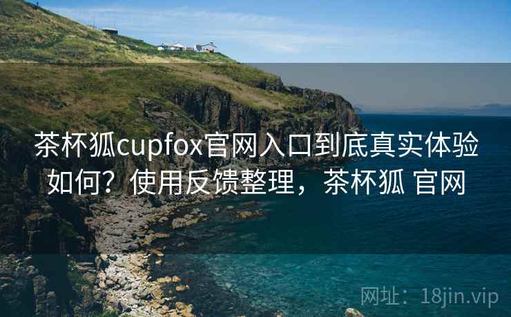 茶杯狐cupfox官网入口到底真实体验如何？使用反馈整理，茶杯狐 官网
