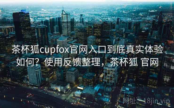 茶杯狐cupfox官网入口到底真实体验如何？使用反馈整理，茶杯狐 官网