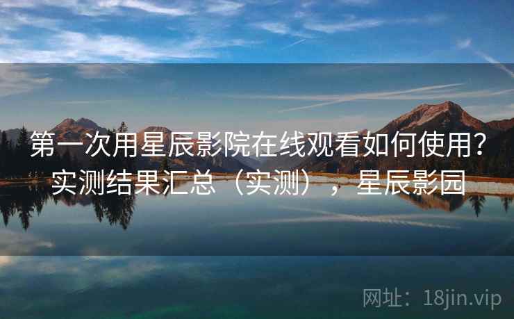 第一次用星辰影院在线观看如何使用?实测结果汇总(实测),星辰影园 第一次用星辰影院在线观看如何使用?实测结果汇总(实测),星辰影园