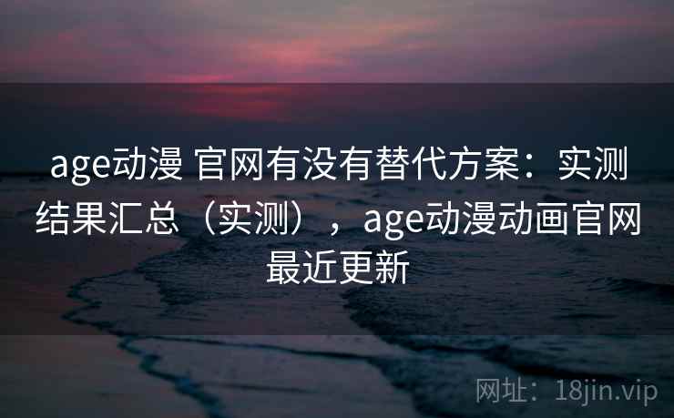 age动漫 官网有没有替代方案：实测结果汇总（实测），age动漫动画官网最近更新