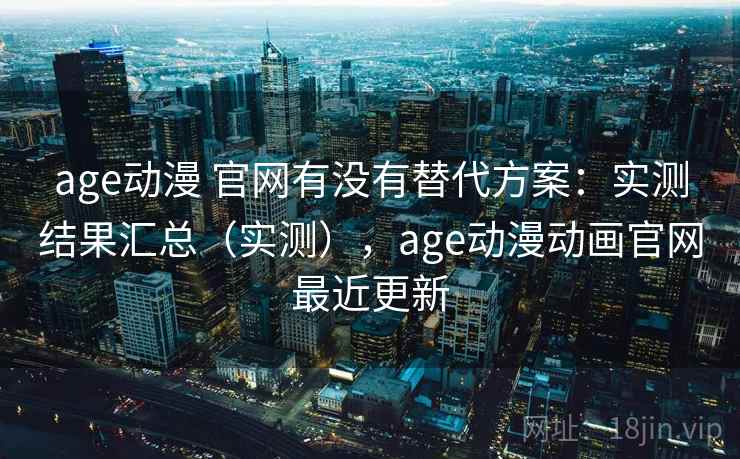 age动漫 官网有没有替代方案：实测结果汇总（实测），age动漫动画官网最近更新