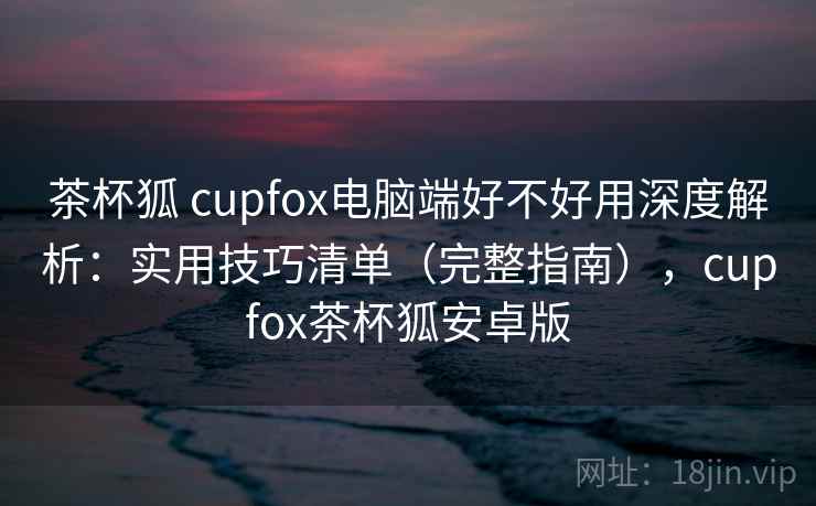 茶杯狐 cupfox电脑端好不好用深度解析：实用技巧清单（完整指南），cupfox茶杯狐安卓版