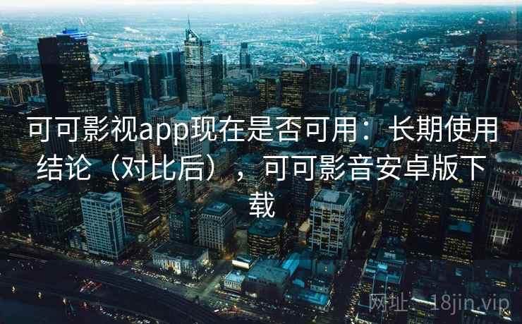 可可影视app现在是否可用：长期使用结论（对比后），可可影音安卓版下载