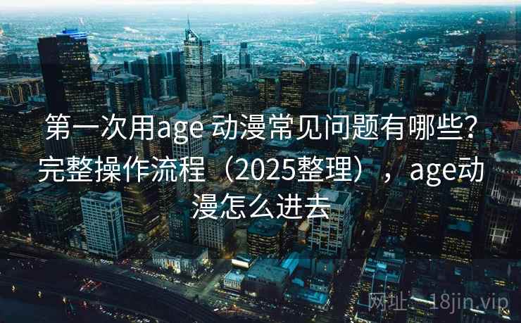 第一次用age 动漫常见问题有哪些？完整操作流程（2025整理），age动漫怎么进去