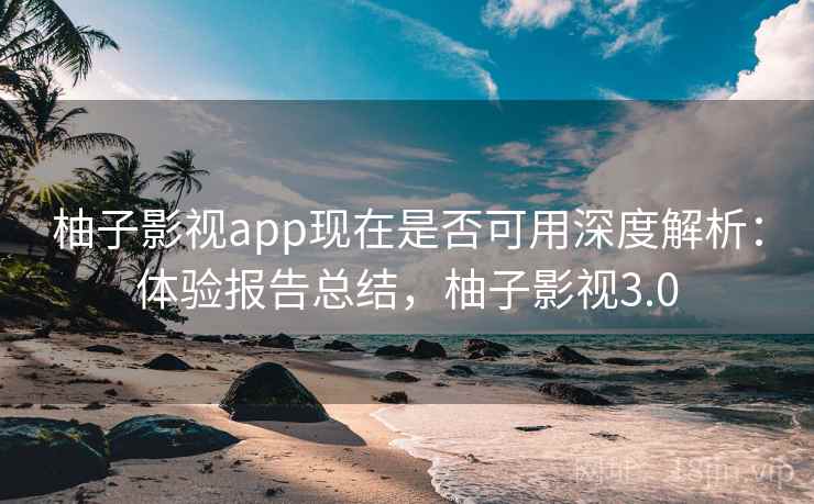 柚子影视app现在是否可用深度解析：体验报告总结，柚子影视3.0