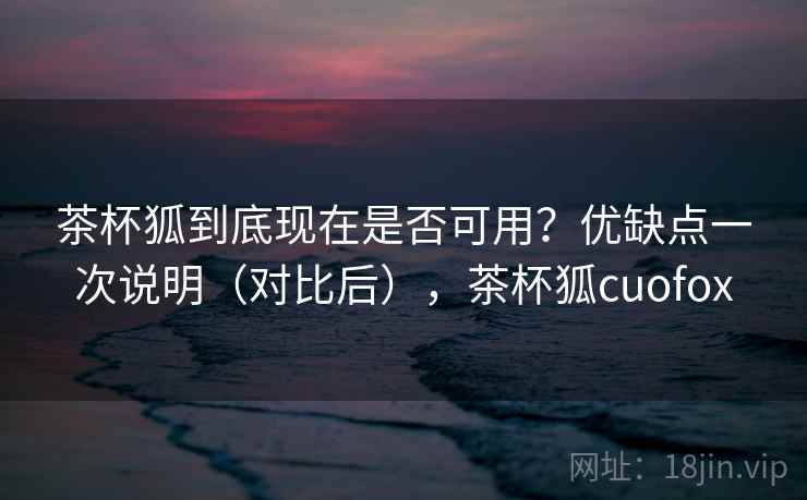 茶杯狐到底现在是否可用？优缺点一次说明（对比后），茶杯狐cuofox
