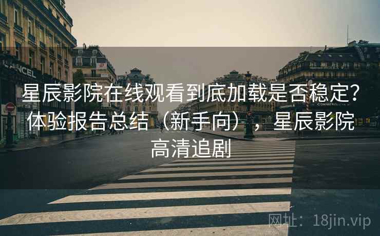 星辰影院在线观看到底加载是否稳定？体验报告总结（新手向），星辰影院高清追剧