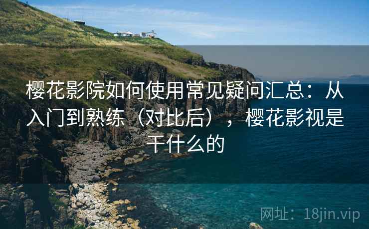 樱花影院如何使用常见疑问汇总：从入门到熟练（对比后），樱花影视是干什么的