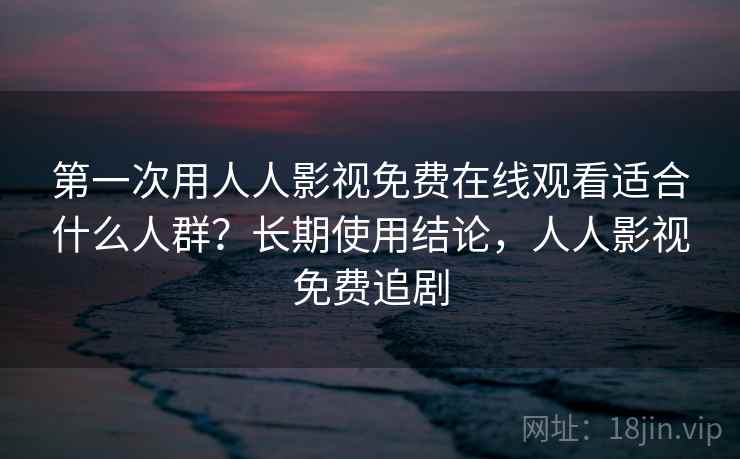 第一次用人人影视免费在线观看适合什么人群?长期使用结论,人人影视免费追剧 第一次用人人影视免费在线观看适合什么人群?长期使用结论,人人影视免费追剧