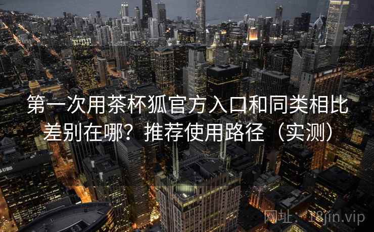 第一次用茶杯狐官方入口和同类相比差别在哪？推荐使用路径（实测）