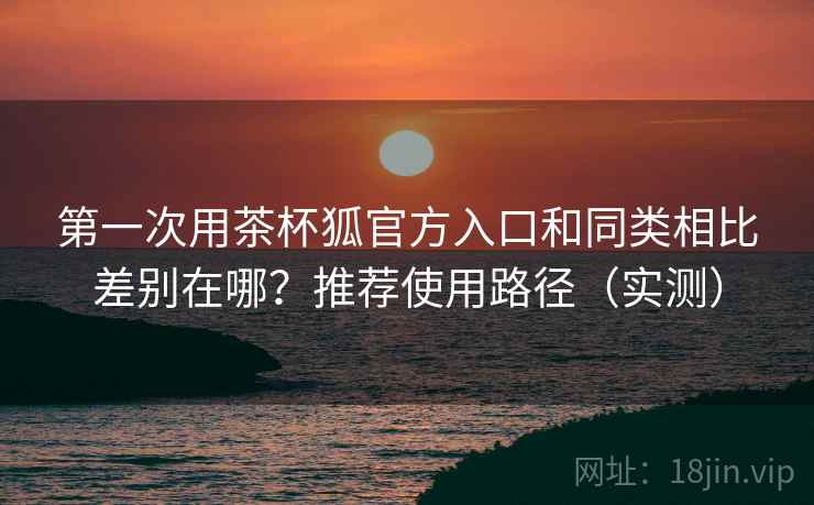 第一次用茶杯狐官方入口和同类相比差别在哪？推荐使用路径（实测）
