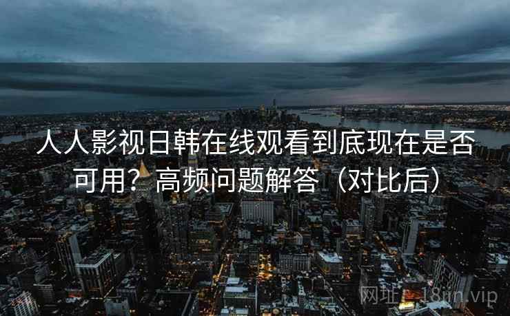 人人影视日韩在线观看到底现在是否可用？高频问题解答（对比后）
