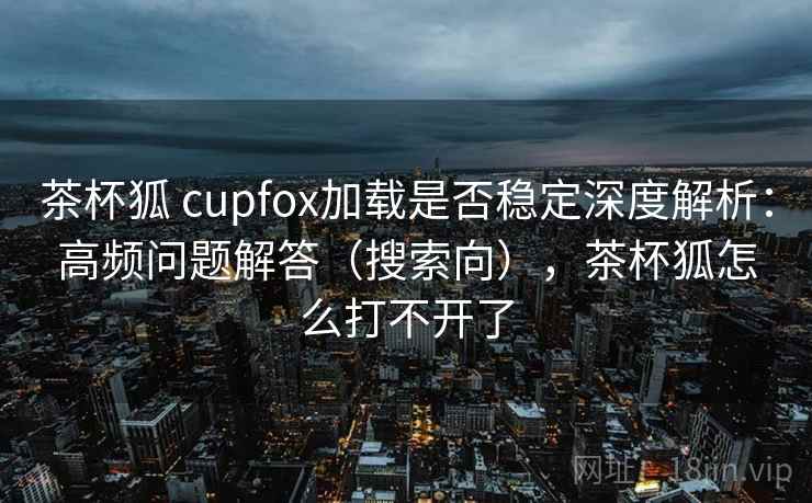 茶杯狐 cupfox加载是否稳定深度解析：高频问题解答（搜索向），茶杯狐怎么打不开了