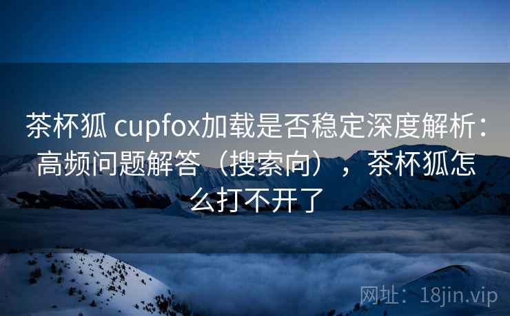 茶杯狐 cupfox加载是否稳定深度解析：高频问题解答（搜索向），茶杯狐怎么打不开了