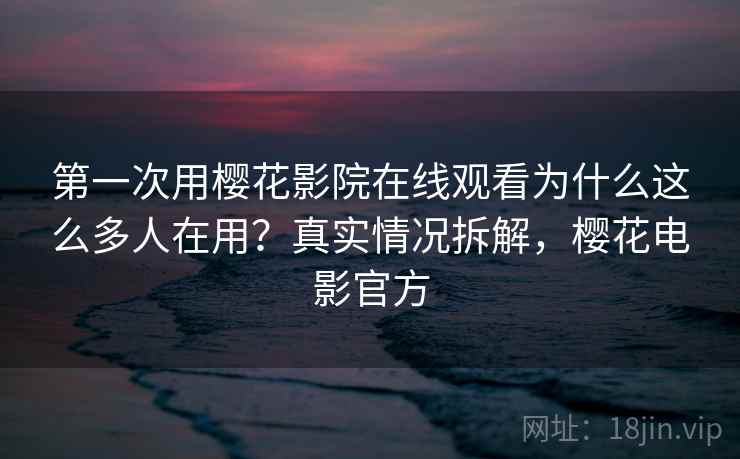 第一次用樱花影院在线观看为什么这么多人在用？真实情况拆解，樱花电影官方