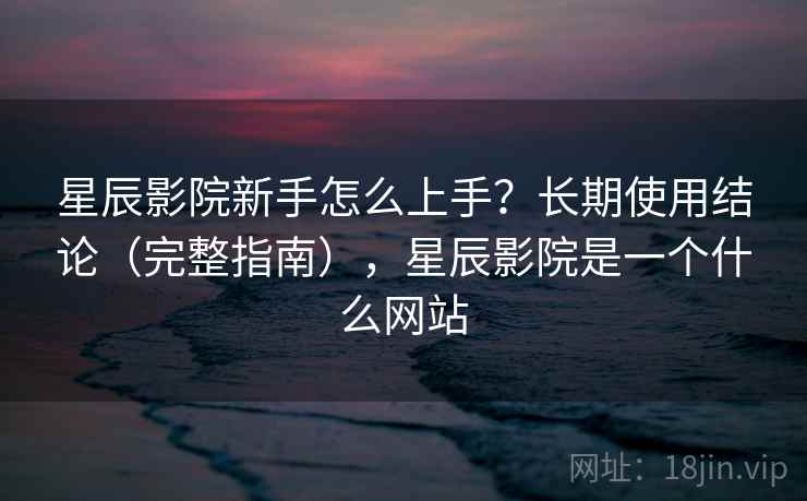 星辰影院新手怎么上手？长期使用结论（完整指南），星辰影院是一个什么网站