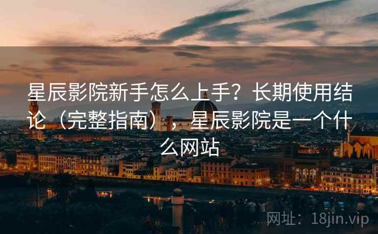 星辰影院新手怎么上手？长期使用结论（完整指南），星辰影院是一个什么网站