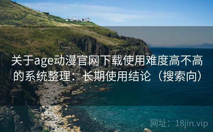 关于age动漫官网下载使用难度高不高的系统整理：长期使用结论（搜索向）