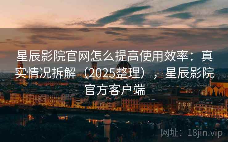 星辰影院官网怎么提高使用效率：真实情况拆解（2025整理），星辰影院官方客户端