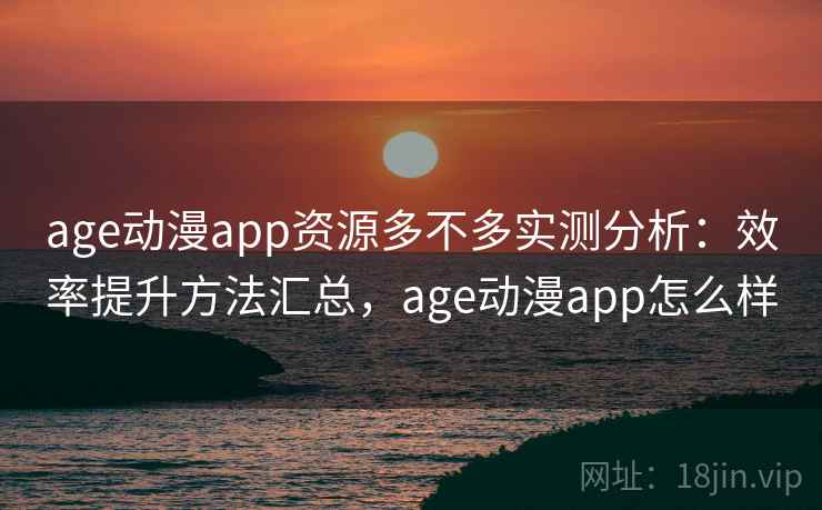 age动漫app资源多不多实测分析：效率提升方法汇总，age动漫app怎么样