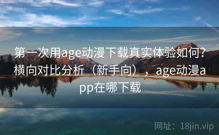 第一次用age动漫下载真实体验如何？横向对比分析（新手向），age动漫app在哪下载