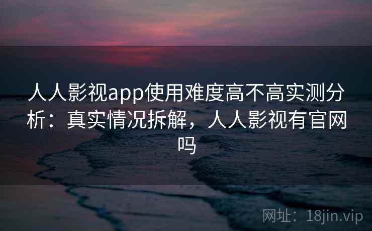 人人影视app使用难度高不高实测分析：真实情况拆解，人人影视有官网吗