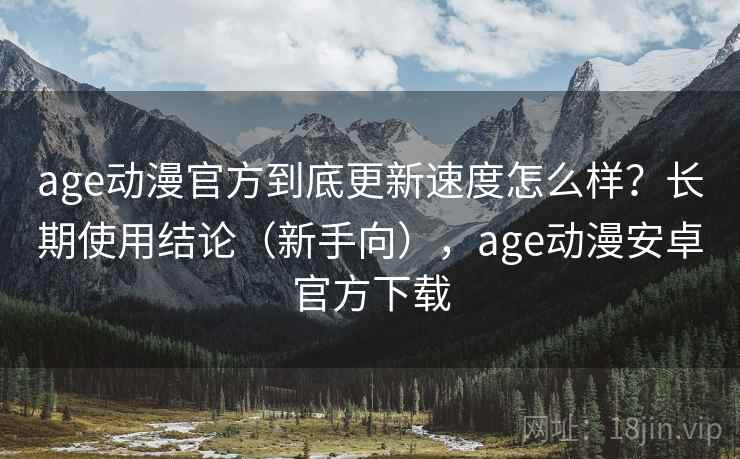 age动漫官方到底更新速度怎么样？长期使用结论（新手向），age动漫安卓官方下载
