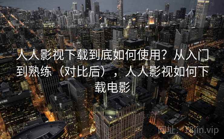 人人影视下载到底如何使用？从入门到熟练（对比后），人人影视如何下载电影