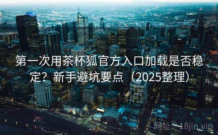 第一次用茶杯狐官方入口加载是否稳定？新手避坑要点（2025整理）