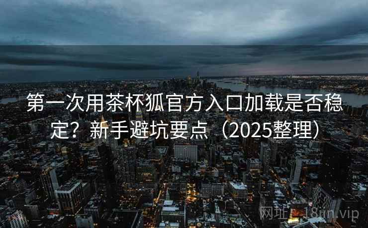 第一次用茶杯狐官方入口加载是否稳定？新手避坑要点（2025整理）