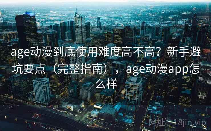 age动漫到底使用难度高不高？新手避坑要点（完整指南），age动漫app怎么样