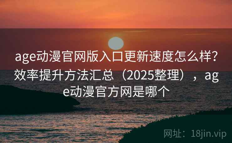 age动漫官网版入口更新速度怎么样？效率提升方法汇总（2025整理），age动漫官方网是哪个