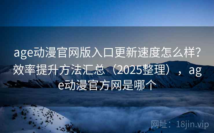 age动漫官网版入口更新速度怎么样？效率提升方法汇总（2025整理），age动漫官方网是哪个
