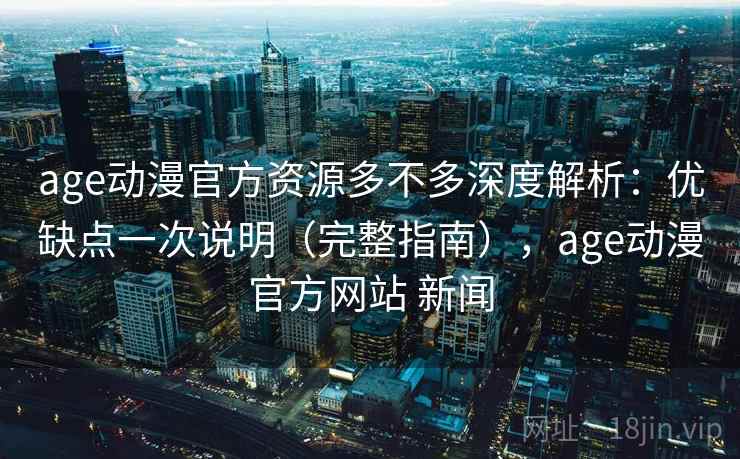 age动漫官方资源多不多深度解析：优缺点一次说明（完整指南），age动漫官方网站 新闻