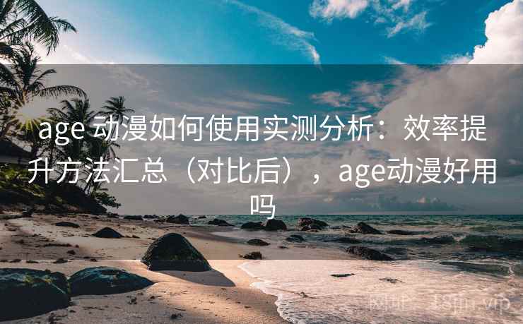 age 动漫如何使用实测分析：效率提升方法汇总（对比后），age动漫好用吗